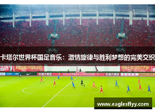 卡塔尔世界杯国足音乐：激情旋律与胜利梦想的完美交织